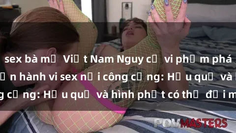 sex bà mẹ Việt Nam Nguy cơ vi phạm pháp luật khi thực hiện hành vi sex nơi công cộng: Hậu quả và hình phạt có thể đối mặt