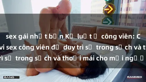 sex gái nhật bản Kỷ luật ở công viên: Chấn chỉnh hành vi sex công viên để duy trì sự trong sạch và thoải mái cho mọi người.