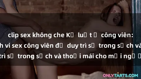 clip sex không che Kỷ luật ở công viên: Chấn chỉnh hành vi sex công viên để duy trì sự trong sạch và thoải mái cho mọi người.