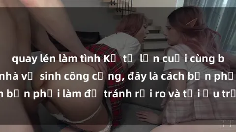 quay lén làm tình Kể từ lần cuối cùng bạn thực hành sex nhà vệ sinh công cộng, đây là cách bạn phải làm để tránh rủi ro và tối ưu trải nghiệm.