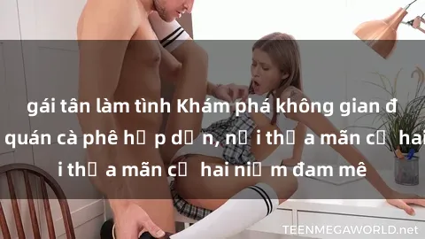 gái tân làm tình Khám phá không gian độc đáo tại sex quán cà phê hấp dẫn, nơi thỏa mãn cả hai niềm đam mê