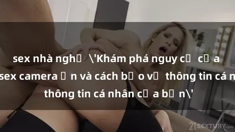 sex nhà nghỉ 'Khám phá nguy cơ của việc sử dụng sex camera ẩn và cách bảo vệ thông tin cá nhân của bạn'