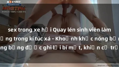 sex trong xe hơi Quay lén sinh viên làm tình ngay trên giường trong kí túc xá - Khoảnh khắc nóng bỏng được ghi lại bí mật, khiến cả trường học xôn xao.