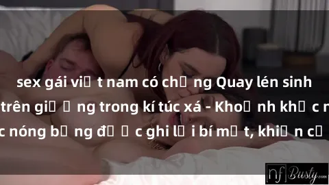 sex gái việt nam có chồng Quay lén sinh viên làm tình ngay trên giường trong kí túc xá - Khoảnh khắc nóng bỏng được ghi lại bí mật, khiến cả trường học xôn xao.