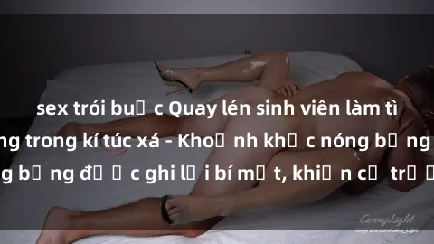 sex trói buộc Quay lén sinh viên làm tình ngay trên giường trong kí túc xá - Khoảnh khắc nóng bỏng được ghi lại bí mật, khiến cả trường học xôn xao.