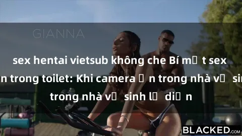 sex hentai vietsub không che Bí mật sex bị quay lén trong toilet: Khi camera ẩn trong nhà vệ sinh lộ diện