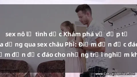 sex nô lệ tình dục Khám phá vẻ đẹp tự nhiên và văn hóa đa dạng qua sex châu Phi: Điểm đến độc đáo cho những trải nghiệm khó quên