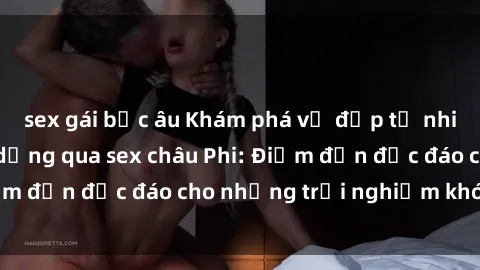 sex gái bắc âu Khám phá vẻ đẹp tự nhiên và văn hóa đa dạng qua sex châu Phi: Điểm đến độc đáo cho những trải nghiệm khó quên