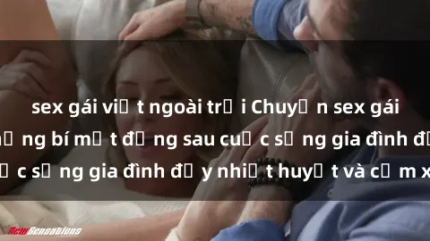sex gái việt ngoài trời Chuyện sex gái Việt có chồng: Những bí mật đằng sau cuộc sống gia đình đầy nhiệt huyết và cảm xúc