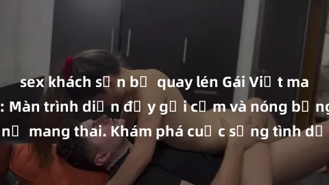 sex khách sạn bị quay lén Gái Việt mang bầu và làm tình: Màn trình diễn đầy gợi cảm và nóng bỏng của phụ nữ mang thai. Khám phá cuộc sống tình dục đầy hấp dẫn và mới lạ của họ!
