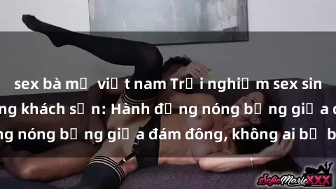 sex bà mẹ việt nam Trải nghiệm sex sinh viên sôi động trong khách sạn: Hành động nóng bỏng giữa đám đông, không ai bị bỏ lỡ