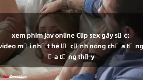 xem phim jav online Clip sex gây sốc: Loạt video mới nhất hé lộ cảnh nóng chưa từng thấy