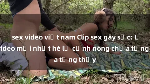 sex video việt nam Clip sex gây sốc: Loạt video mới nhất hé lộ cảnh nóng chưa từng thấy