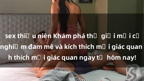 sex thiếu niên Khám phá thế giới mới của sex online: trải nghiệm đam mê và kích thích mọi giác quan ngay từ hôm nay!