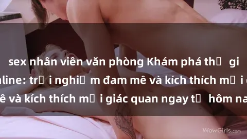 sex nhân viên văn phòng Khám phá thế giới mới của sex online: trải nghiệm đam mê và kích thích mọi giác quan ngay từ hôm nay!