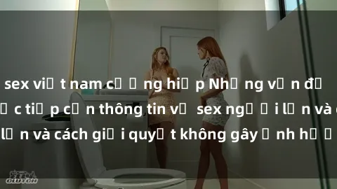 sex việt nam cưỡng hiếp Những vấn đề liên quan đến việc tiếp cận thông tin về sex người lớn và cách giải quyết không gây ảnh hưởng đến trẻ em