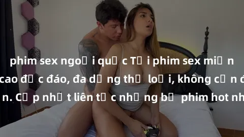 phim sex ngoại quốc Tải phim sex miễn phí chất lượng cao độc đáo, đa dạng thể loại, không cần đăng ký tài khoản. Cập nhật liên tục những bộ phim hot nhất trên thị trường. Sự lựa chọn hàng đầu cho ngườ