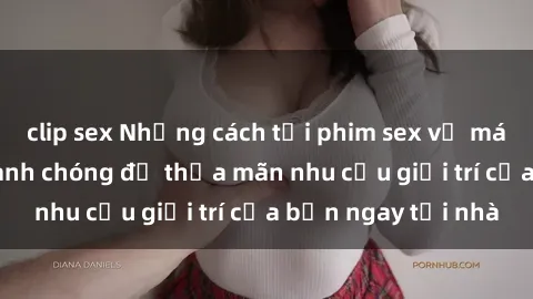 clip sex Những cách tải phim sex về máy đơn giản và nhanh chóng để thỏa mãn nhu cầu giải trí của bạn ngay tại nhà