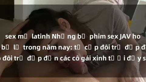 sex mỹ latinh Những bộ phim sex JAV hot nhất không thể bỏ lỡ trong năm nay: từ cặp đôi trẻ đẹp đến các cô gái xinh tươi đầy sức hút.