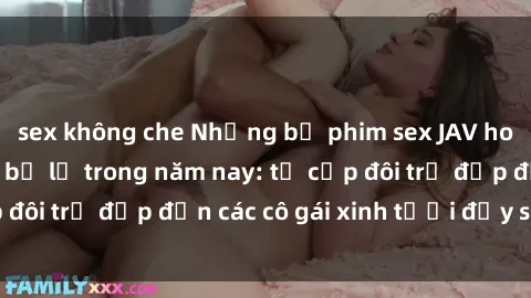 sex không che Những bộ phim sex JAV hot nhất không thể bỏ lỡ trong năm nay: từ cặp đôi trẻ đẹp đến các cô gái xinh tươi đầy sức hút.