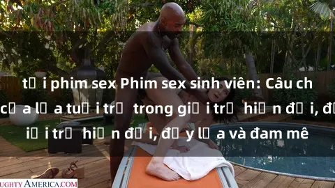 tải phim sex Phim sex sinh viên: Câu chuyện nóng bỏng của lứa tuổi trẻ trong giới trẻ hiện đại, đầy lửa và đam mê