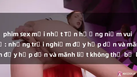 phim sex mới nhất Tận hưởng niềm vui của sex với gái trẻ: những trải nghiệm đầy hấp dẫn và mãnh liệt không thể bỏ lỡ