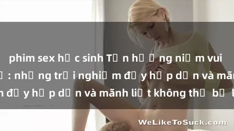 phim sex học sinh Tận hưởng niềm vui của sex với gái trẻ: những trải nghiệm đầy hấp dẫn và mãnh liệt không thể bỏ lỡ
