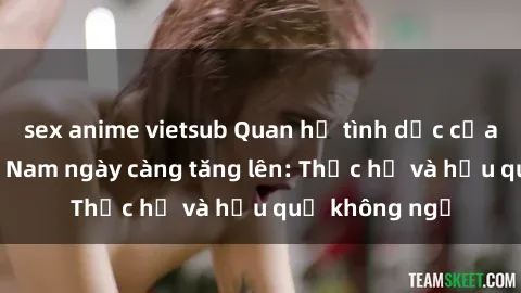 sex anime vietsub Quan hệ tình dục của nữ sinh Việt Nam ngày càng tăng lên: Thực hư và hậu quả không ngờ