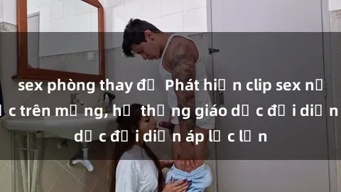 sex phòng thay đồ Phát hiện clip sex nữ sinh gây sốc trên mạng, hệ thống giáo dục đối diện áp lực lớn
