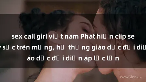 sex call girl việt nam Phát hiện clip sex nữ sinh gây sốc trên mạng, hệ thống giáo dục đối diện áp lực lớn