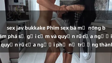 sex jav bukkake Phim sex bà mẹ nóng bỏng: Hành trình khám phá sự gợi cảm và quyến rũ của người phụ nữ trưởng thành.