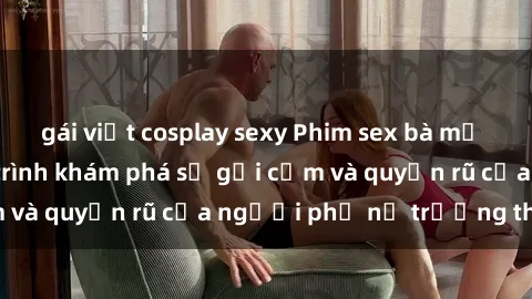 gái việt cosplay sexy Phim sex bà mẹ nóng bỏng: Hành trình khám phá sự gợi cảm và quyến rũ của người phụ nữ trưởng thành.