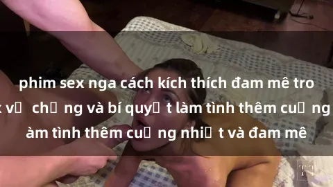phim sex nga cách kích thích đam mê trong hôn nhân: Sex vợ chồng và bí quyết làm tình thêm cuồng nhiệt và đam mê