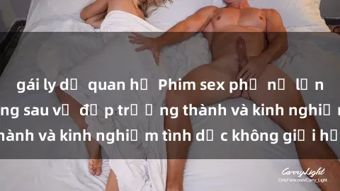 gái ly dị quan hệ Phim sex phụ nữ lớn tuổi: Sức hút đằng sau vẻ đẹp trưởng thành và kinh nghiệm tình dục không giới hạn