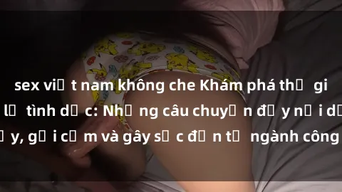 sex việt nam không che Khám phá thế giới của phim sex nô lệ tình dục: Những câu chuyện đầy nổi dậy, gợi cảm và gây sốc đến từ ngành công nghiệp giải trí đen tối