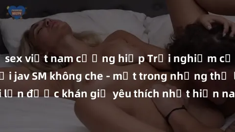 sex việt nam cưỡng hiếp Trải nghiệm cảm xúc thăng hoa với jav SM không che - một trong những thể loại phim người lớn được khán giả yêu thích nhất hiện nay. Đảm bảo đem lại sự hấp dẫn, kích thích tối đ