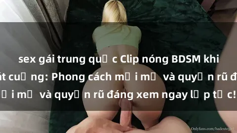 sex gái trung quốc Clip nóng BDSM khiến người xem phát cuồng: Phong cách mới mẻ và quyến rũ đáng xem ngay lập tức!