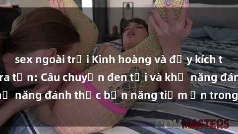 sex ngoài trời Kinh hoàng và đầy kích thích với phim sex tra tấn: Câu chuyện đen tối và khả năng đánh thức bản năng tiềm ẩn trong con người