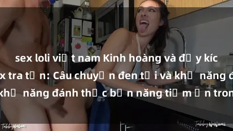 sex loli việt nam Kinh hoàng và đầy kích thích với phim sex tra tấn: Câu chuyện đen tối và khả năng đánh thức bản năng tiềm ẩn trong con người