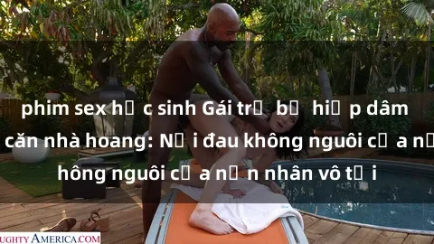 phim sex học sinh Gái trẻ bị hiếp dâm bạo lực trong căn nhà hoang: Nỗi đau không nguôi của nạn nhân vô tội