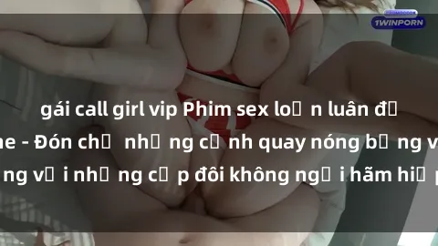 gái call girl vip Phim sex loạn luân đầy kích thích không che - Đón chờ những cảnh quay nóng bỏng với những cặp đôi không ngại hãm hiếp gia đình trong lòng
