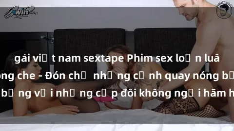 gái việt nam sextape Phim sex loạn luân đầy kích thích không che - Đón chờ những cảnh quay nóng bỏng với những cặp đôi không ngại hãm hiếp gia đình trong lòng