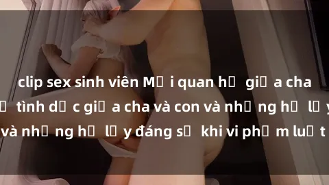 clip sex sinh viên Mối quan hệ giữa cha và con: Sự thật về tình dục giữa cha và con và những hệ lụy đáng sợ khi vi phạm luật pháp.