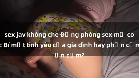 sex jav không che Động phòng sex mẹ con: Bí mật tình yêu của gia đình hay phản cảm?