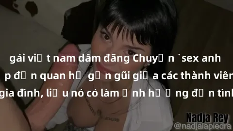 gái việt nam dâm đãng Chuyện `sex anh em ruột` - Đề cập đến quan hệ gần gũi giữa các thành viên trong gia đình, liệu nó có làm ảnh hưởng đến tình cảm gia đình hay không?