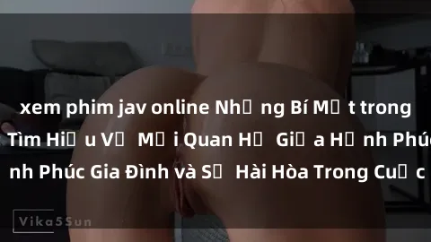 xem phim jav online Những Bí Mật trong Tình Dục Gia Đình: Tìm Hiểu Về Mối Quan Hệ Giữa Hạnh Phúc Gia Đình và Sự Hài Hòa Trong Cuộc Sống Tình Dục