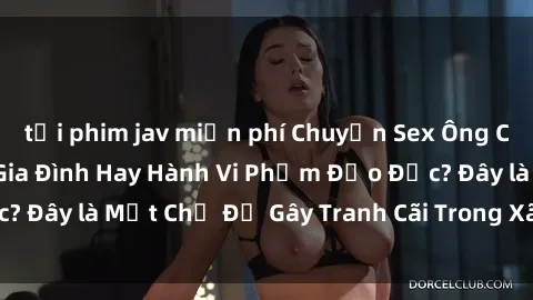tải phim jav miễn phí Chuyện Sex Ông Cháu: Mối Quan Hệ Gia Đình Hay Hành Vi Phạm Đạo Đức? Đây là Một Chủ Đề Gây Tranh Cãi Trong Xã Hội Hiện Nay.