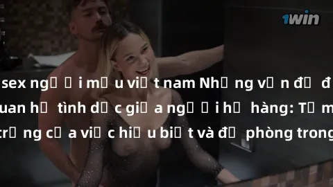 sex người mẫu việt nam Những vấn đề đáng quan tâm về quan hệ tình dục giữa người họ hàng: Tầm quan trọng của việc hiểu biết và đề phòng trong việc tiếp xúc trong gia đình.