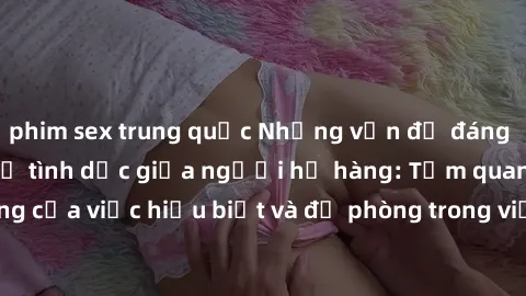 phim sex trung quốc Những vấn đề đáng quan tâm về quan hệ tình dục giữa người họ hàng: Tầm quan trọng của việc hiểu biết và đề phòng trong việc tiếp xúc trong gia đình.