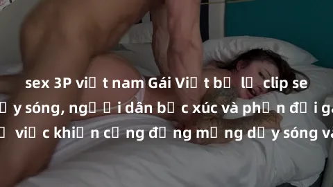sex 3P việt nam Gái Việt bị lộ clip sex khiến dư luận dậy sóng, người dân bức xúc và phản đối gay gắt. Sự việc khiến cộng đồng mạng dậy sóng và yêu cầu xử lý nghiêm ngặt.